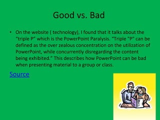 Good vs. Bad  On the website ( technology), I found that it talks about the “triple P” which is the PowerPoint Paralysis. “Triple "P" can be defined as the over zealous concentration on the utilization of PowerPoint, while concurrently disregarding the content being exhibited.” This describes how PowerPoint can be bad when presenting material to a group or class.  Source 