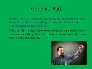 Good vs. Bad On this site it also gives you examples of how PowerPoint can be good in a classroom setting.  It talks about how it can accommodate all learners needs.  This site informs users how PowerPoint can be a good thing in a classroom setting but a lot explains some of the faults it can have if not used properly.  