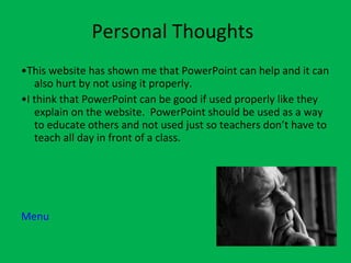 Personal Thoughts • This website has shown me that PowerPoint can help and it can also hurt by not using it properly.  • I think that PowerPoint can be good if used properly like they explain on the website.  PowerPoint should be used as a way to educate others and not used just so teachers don’t have to teach all day in front of a class.  Menu 