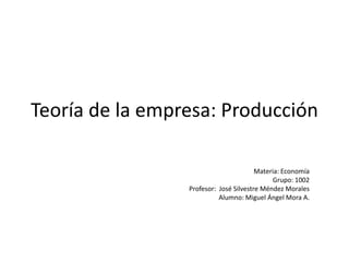 Teoría de la empresa: Producción Materia: Economía Grupo: 1002 Profesor:  José Silvestre Méndez Morales Alumno: Miguel Ángel Mora A. 