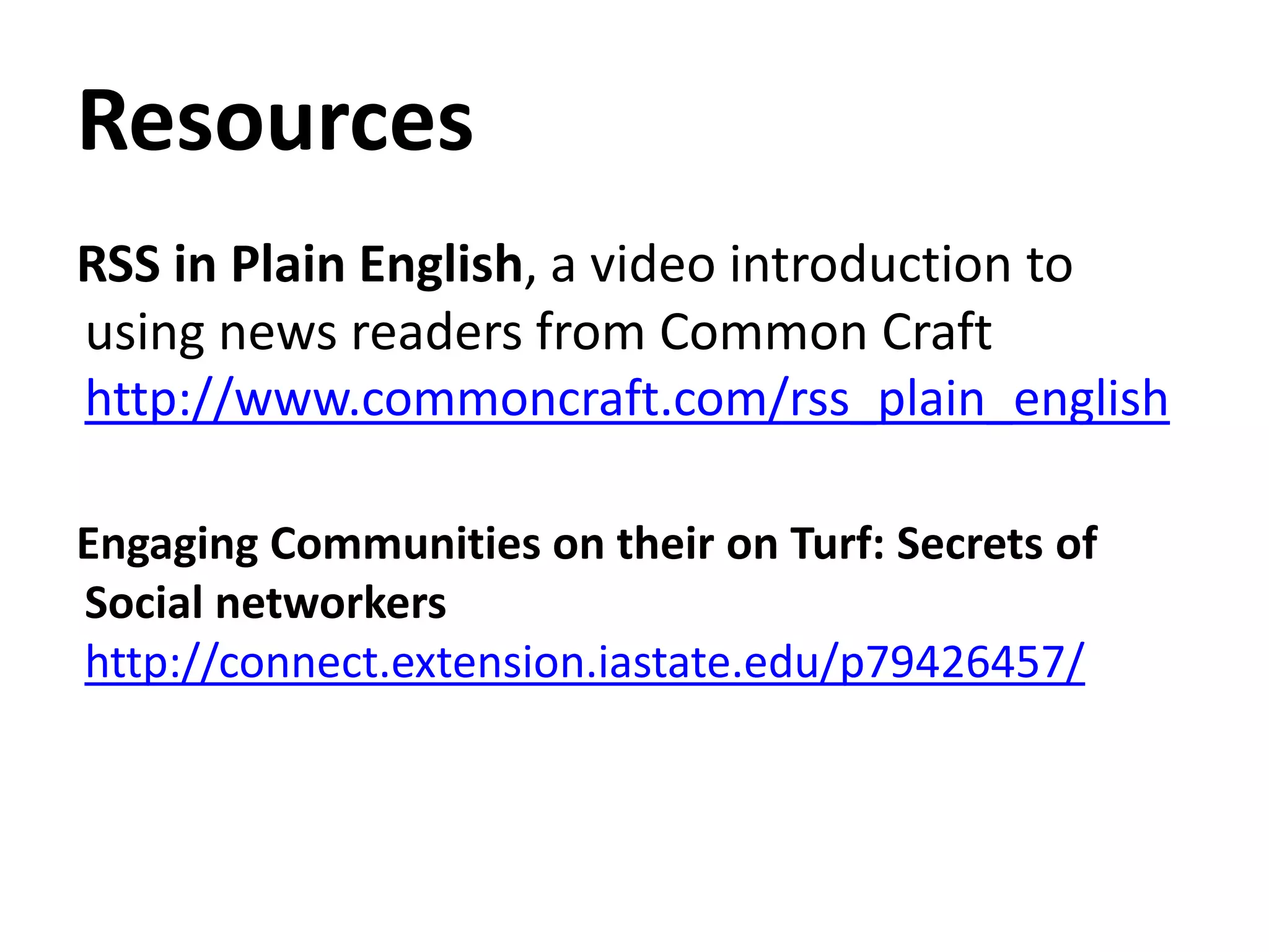 ResourcesRSS in Plain English, a video introduction to using news readers from Common Craft http://www.commoncraft.com/rss_plain_englishEngaging Communities on their on Turf: Secrets of Social networkers http://connect.extension.iastate.edu/p79426457/