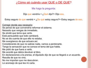 ¿ Cómo sé cuándo usar QUE o DE QUE ? Me hago la pregunta: Dijo  que  vendría = ¿ Qué  dijo?= Dijo  eso . Estoy seguro  de que  vendrá = ¿ De qué  estoy seguro?= Estoy seguro  de eso . Corregir donde sea necesario : Se pensó de que convendría reformar el sistema. Necesito que vengas de inmediato. Se olvidó que tenía que verte. Está persuadido que todo cambiará. No se dio cuenta de que ella no estaba. Me avergüenzo de que actuara así. Considerando de que no sabías nada, vamos a perdonarte. Tengo la sensación que no conoce el tema del que habla. Me pidió de que fuera a verlo. Me acordé que debía devolver el libro. En declaraciones a la prensa, el diputado dijo de que se llegará a un acuerdo. Resulta de que no vino. No me importan que me descubran. Le aconsejo de que lea mi carta.  