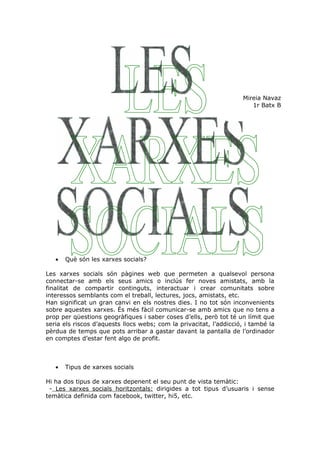 Mireia Navaz
                                                                       1r Batx B




   •   Què són les xarxes socials?

Les xarxes socials són pàgines web que permeten a qualsevol persona
connectar-se amb els seus amics o inclús fer noves amistats, amb la
finalitat de compartir continguts, interactuar i crear comunitats sobre
interessos semblants com el treball, lectures, jocs, amistats, etc.
Han significat un gran canvi en els nostres dies. I no tot són inconvenients
sobre aquestes xarxes. És més fàcil comunicar-se amb amics que no tens a
prop per qüestions geogràfiques i saber coses d’ells, però tot té un límit que
seria els riscos d’aquests llocs webs; com la privacitat, l’addicció, i també la
pèrdua de temps que pots arribar a gastar davant la pantalla de l’ordinador
en comptes d’estar fent algo de profit.



   •   Tipus de xarxes socials

Hi ha dos tipus de xarxes depenent el seu punt de vista temàtic:
 - Les xarxes socials horitzontals: dirigides a tot tipus d’usuaris i sense
temàtica definida com facebook, twitter, hi5, etc.
 