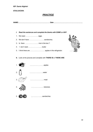 IEP: Dante Alighieri

EVALUACION.

                                      PRACTICE


NAME:…………………………………………………… Date ……………………………………………….




   I.   Read the sentences and complete the blanks with SOME or ANY

   1. We need …………………… eggs.

   2. We don’t have ………………………. sandwiches.

   3. Is there ……………………. rice in the box.?

   4.   I don’t need …………………….. butter

   5. I think there are ………………………. apples in the refrigerator.



   II. Look at the pictures and complete with THERE IS or THERE ARE



   1.          …       ………………….…..apples



   2.                  ……………………..water



   3.                  …………………….. meat



   4.                   …………………….bananas




   5. 5.                ………………….sandwiches




                                                                      11
 