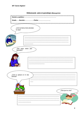 IEP: Dante Alighieri




                        Reflexionando sobre mi aprendizaje: (Metacognición)

Nombre y apellidos:………........……………………………..…………………….

Grado……Sección:……………….Fecha:……………………..




      ¿Como se llama el tema abordado
      en clase?




                     …………………………………………………………………………………
                     …………………………………………………………………………………
                     …………………………………………………………………………………
                     …………………………………………………………………………………
                     ………………


       ¿Qué pasos realice para
       aprenderlo?




                               …………………………………………………………………………………
                               …………………………………………………………………………………
                               …………………………………………………………………………………
                               ……………………………




                               ……………………………………………………………………………………
¿Como lo aplicare en mi vida
personal?                      ……………………………………………………………………………………
                               ……………………………………………………………………………………
                               ……………………………………………………………………………………
                               ……




                                                                              ¿Para que me sirve?



          ……………………………………………………………………………
          ……………………………………………………………………………
          ……………………………………………………………………………
          ………………………



                                                                                                    5
 