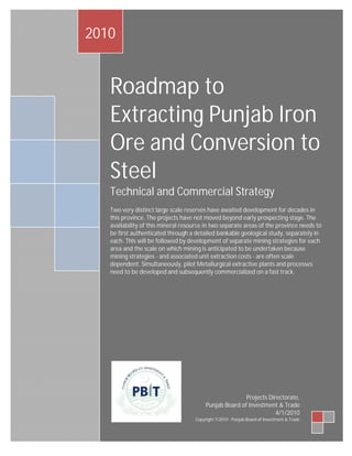 2010


   Roadmap to
   Extracting Punjab Iron
   Ore and Conversion to
   Steel
   Technical and Commercial Strategy
   Two very distinct large scale reserves have awaited development for decades in
   this province. The projects have not moved beyond early prospecting stage. The
   availability of this mineral resource in two separate areas of the province needs to
   be first authenticated through a detailed bankable geological study, separately in
   each. This will be followed by development of separate mining strategies for each
   area and the scale on which mining is anticipated to be undertaken because
   mining strategies - and associated unit extraction costs - are often scale
   dependent. Simultaneously, pilot Metallurgical extractive plants and processes
   need to be developed and subsequently commercialized on a fast track.




                                                        Projects Directorate,
                                         Punjab Board of Investment & Trade
                                                                    4/1/2010
                                    Copyright ©2010 - Punjab Board of Investment & Trade
 