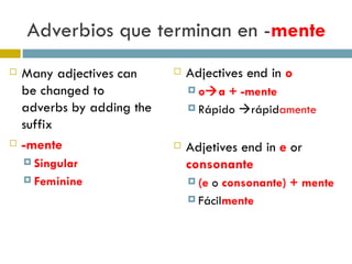 Adverbios que terminan en  - mente Many adjectives can be changed to adverbs by adding the suffix -mente Singular Feminine Adjectives end in  o o  a + -mente Rápido   rápid amente Adjetives end in  e  or  consonante (e  o  consonante) + mente Fácil mente 
