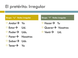 El pretérito: Irregular Andar  Yo Estar  Ud. Poder  Uds. Poner  Nosotros Saber  Uds Tener  Yo Hacer  Tu Querer   Vosotros Venir  Ud. Grupo  “u”  Verbo irregular  Grupo  “i”  Verbo irregular  