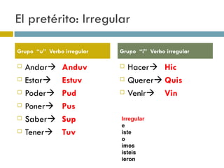 El pretérito: Irregular Andar  Anduv Estar  Estuv Poder  Pud Poner  Pus Saber  Sup Tener  Tuv Hacer  Hic Querer  Quis Venir  Vin Grupo  “u”  Verbo irregular  Grupo  “i”  Verbo irregular  Irregular e iste o imos isteis ieron 