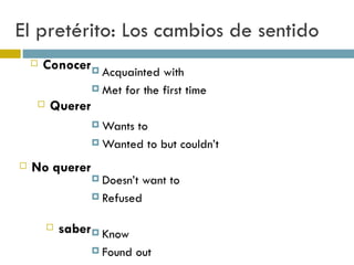 El pretérito: Los cambios de sentido Conocer Querer No querer saber Acquainted with Met for the first time Wants to  Wanted to but couldn’t Doesn’t want to Refused Know Found out 
