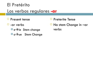 El Pretérito  Los verbos regulares  -ar Present tense -ar verbs e  ie  Stem change o  ue  Stem Change Preterite Tense No stem Change in –ar verbs 