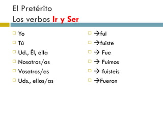 El Pretérito  Los verbos  Ir y Ser Yo  Tú  Ud., Él, ella Nosotros/as Vosotros/as Uds., ellos/as  fui  fuiste    Fue    Fuimos    fuisteis  Fueron 