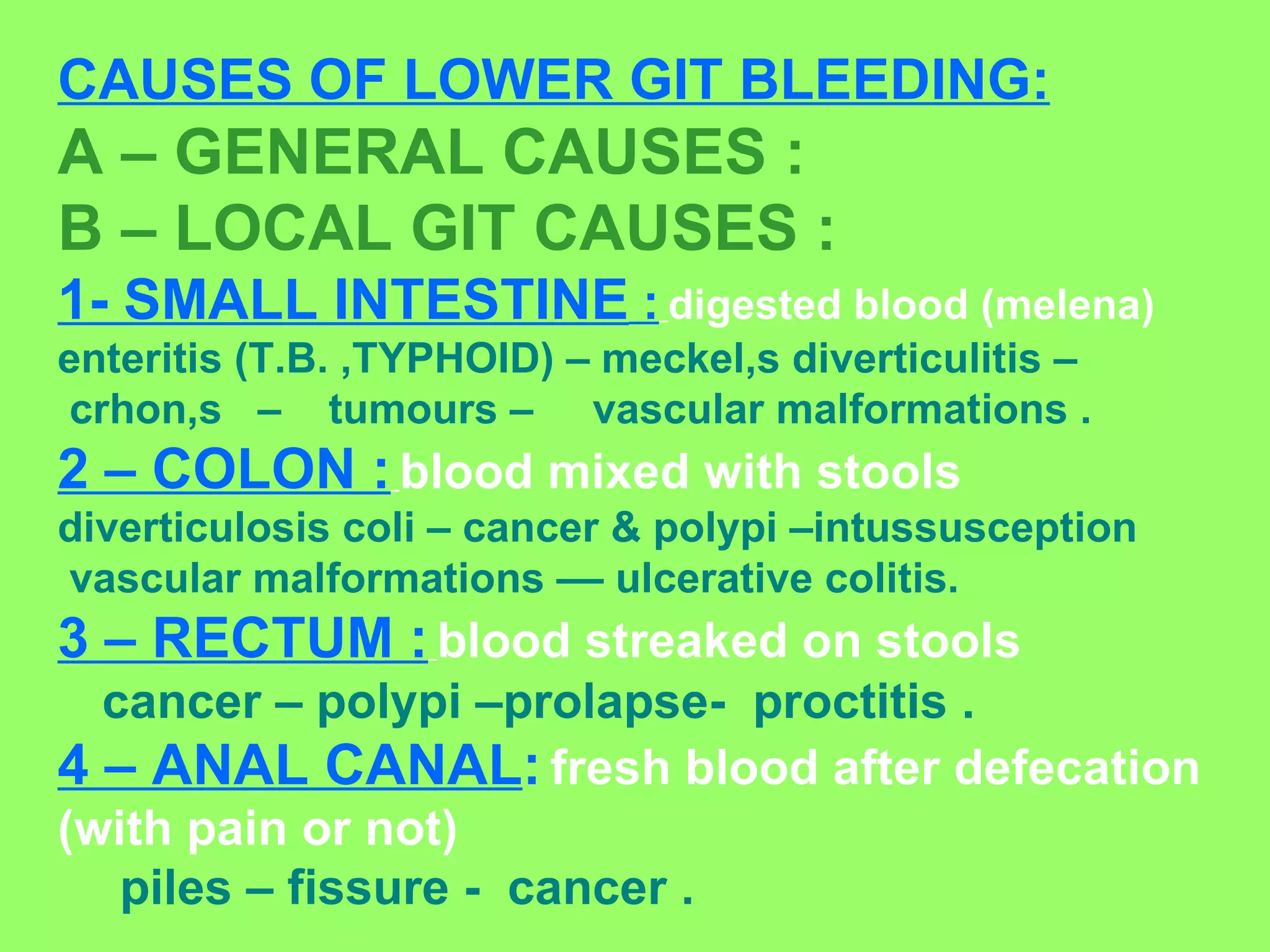 CAUSES OF LOWER GIT BLEEDING: A – GENERAL CAUSES : B – LOCAL GIT CAUSES : 1- SMALL INTESTINE  :   digested blood (melena) enteritis (T.B. ,TYPHOID) – meckel,s diverticulitis –  crhon,s  –  tumours –  vascular malformations . 2 – COLON :   blood mixed with stools   diverticulosis coli – cancer & polypi –intussusception  vascular malformations –– ulcerative colitis. 3 – RECTUM :   blood streaked on stools cancer – polypi –prolapse-  proctitis . 4 – ANAL CANAL :   fresh blood after defecation (with pain or not)   piles – fissure -  cancer . 