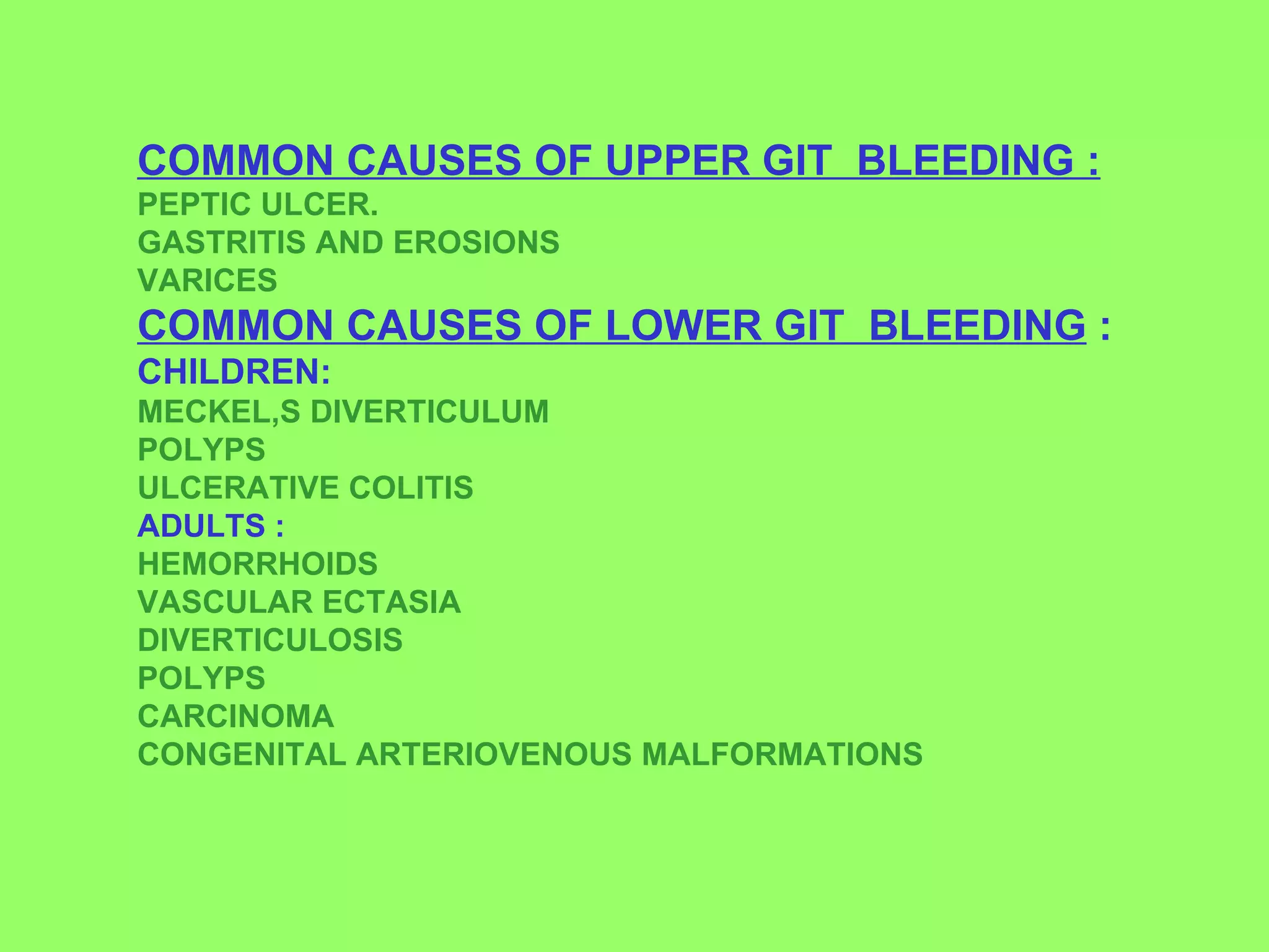 COMMON CAUSES OF UPPER GIT  BLEEDING : PEPTIC ULCER. GASTRITIS AND EROSIONS VARICES COMMON CAUSES OF LOWER GIT  BLEEDING  : CHILDREN: MECKEL,S DIVERTICULUM POLYPS ULCERATIVE COLITIS ADULTS : HEMORRHOIDS VASCULAR ECTASIA DIVERTICULOSIS POLYPS CARCINOMA CONGENITAL ARTERIOVENOUS MALFORMATIONS   