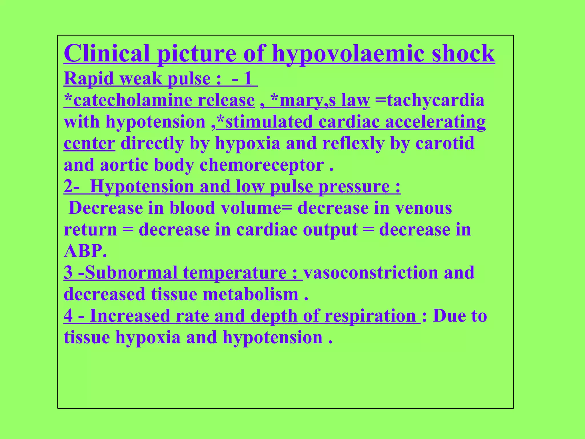 Clinical picture of hypovolaemic shock Rapid weak pulse :  - 1  *catecholamine release   , *mary,s law  =tachycardia with hypotension , *stimulated cardiac accelerating center  directly by hypoxia and reflexly by carotid and aortic body chemoreceptor . 2-  Hypotension and low pulse pressure : Decrease in blood volume= decrease in venous return = decrease in cardiac output = decrease in ABP. 3 -Subnormal temperature :  vasoconstriction and decreased tissue metabolism . 4 - Increased rate and depth of respiration  : Due to tissue hypoxia and hypotension . 