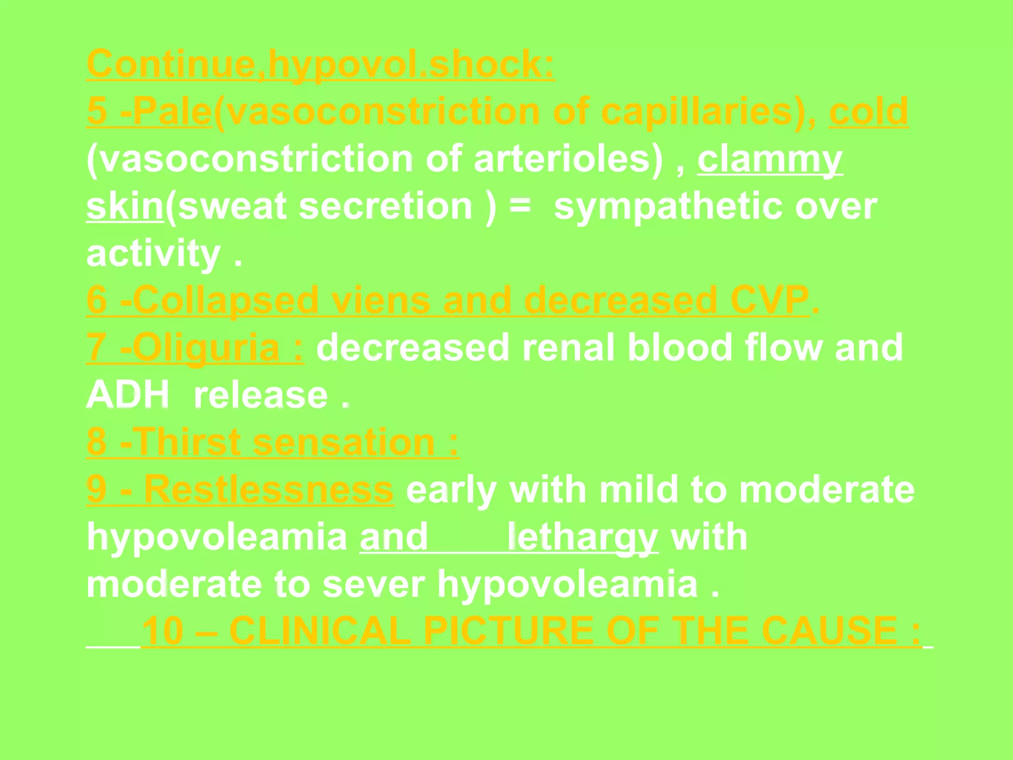 Continue,hypovol.shock: 5 -Pale (vasoconstriction of capillaries),  cold   (vasoconstriction of arterioles) ,  clammy skin (sweat secretion ) =  sympathetic over activity . 6 -Collapsed viens and decreased CVP .   7 -Oliguria :  decreased renal blood flow and ADH  release . 8 -Thirst sensation : 9 - Restlessness  early with mild to moderate hypovoleamia  and  lethargy  with moderate to sever hypovoleamia . 10 – CLINICAL PICTURE OF THE CAUSE :   