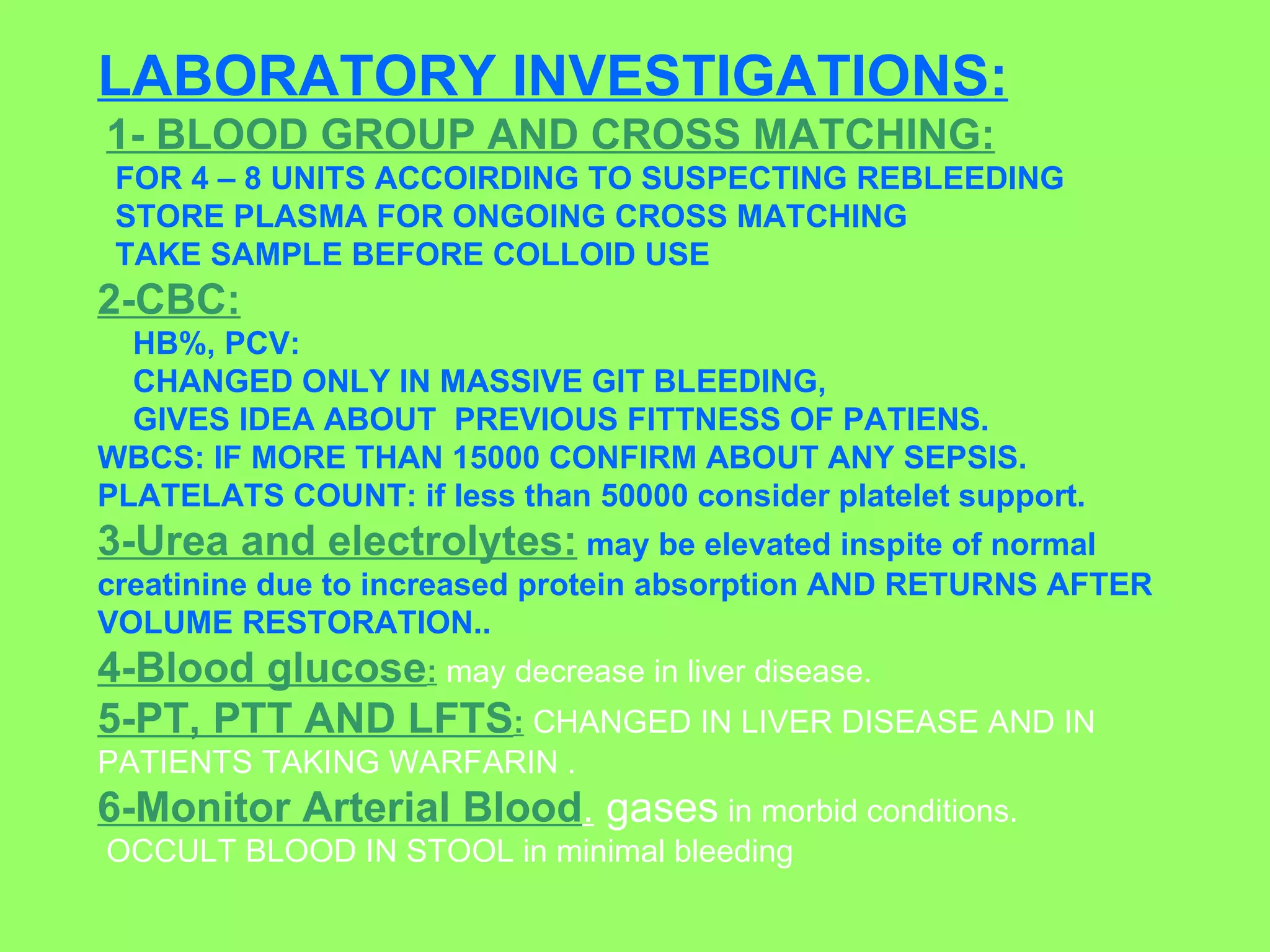 LABORATORY INVESTIGATIONS: 1- BLOOD GROUP AND CROSS MATCHING: FOR 4 – 8 UNITS ACCOIRDING TO SUSPECTING REBLEEDING  STORE PLASMA FOR ONGOING CROSS MATCHING  TAKE SAMPLE BEFORE COLLOID USE 2-CBC:   HB%, PCV:  CHANGED ONLY IN MASSIVE GIT BLEEDING,  GIVES IDEA ABOUT  PREVIOUS FITTNESS OF PATIENS.  WBCS: IF MORE THAN 15000 CONFIRM ABOUT ANY SEPSIS.  PLATELATS COUNT: if less than 50000 consider platelet support. 3-Urea and electrolytes:   may be elevated inspite of normal creatinine due to increased protein absorption AND RETURNS AFTER VOLUME RESTORATION.. 4-Blood glucose :  may decrease in liver disease.  5-PT, PTT AND LFTS :  CHANGED IN LIVER DISEASE AND IN PATIENTS TAKING WARFARIN .  6-Monitor Arterial Blood .  gases  in morbid conditions. OCCULT BLOOD IN STOOL in minimal bleeding 