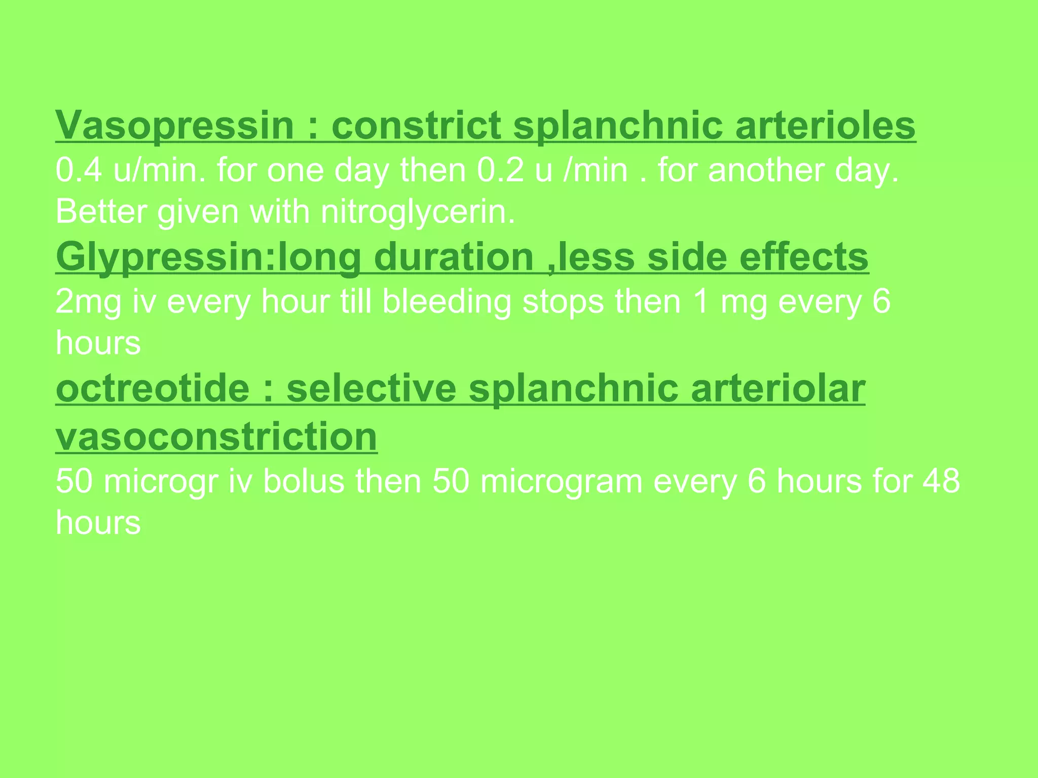 Vasopressin : constrict splanchnic arterioles   0.4 u/min. for one day then 0.2 u /min . for another day. Better given with nitroglycerin. Glypressin:long duration ,less side effects   2mg iv every hour till bleeding stops then 1 mg every 6 hours  octreotide : selective splanchnic arteriolar vasoconstriction   50 microgr iv bolus then 50 microgram every 6 hours for 48 hours   