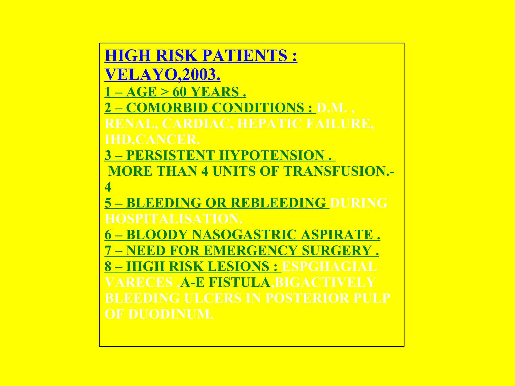HIGH RISK PATIENTS : VELAYO,2003. 1 – AGE > 60 YEARS . 2 – COMORBID CONDITIONS :  D.M. , RENAL, CARDIAC, HEPATIC FAILURE, IHD,CANCER. 3 – PERSISTENT HYPOTENSION .  MORE THAN 4 UNITS OF TRANSFUSION. -  4  5 – BLEEDING OR REBLEEDING  DURING HOSPITALISATION.  6 – BLOODY NASOGASTRIC ASPIRATE . 7 – NEED FOR EMERGENCY SURGERY . 8 – HIGH RISK LESIONS :  ESPGHAGIAL VARECES , A-E FISTULA ,BIGACTIVELY BLEEDING ULCERS IN POSTERIOR PULP OF DUODINUM.   