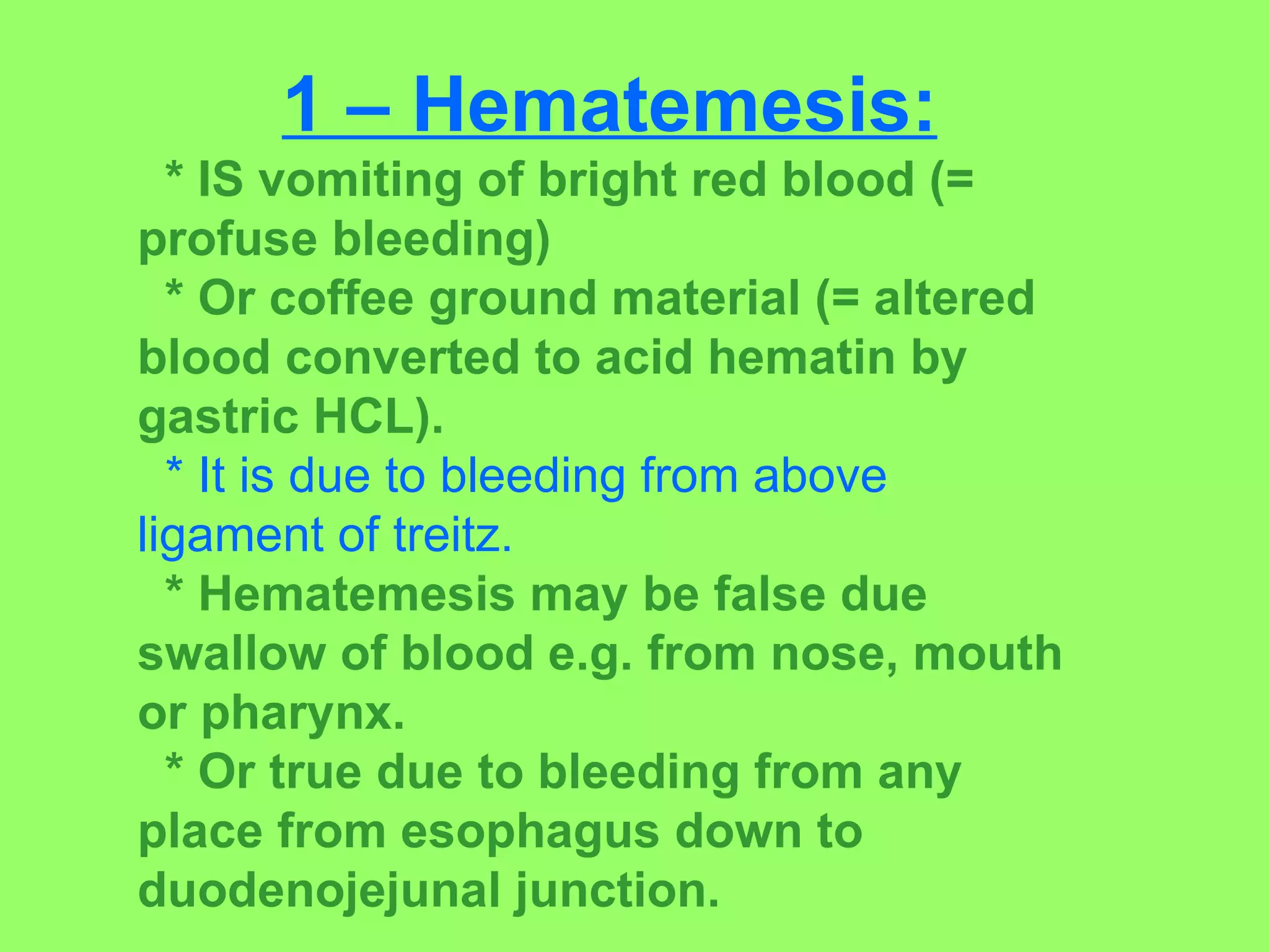 1 – Hematemesis: * IS vomiting of bright red blood (= profuse bleeding) * Or coffee ground material (= altered blood converted to acid hematin by gastric HCL). * It is due to bleeding from above ligament of treitz. * Hematemesis may be false due swallow of blood e.g. from nose, mouth or pharynx. * Or true due to bleeding from any place from esophagus down to duodenojejunal junction. 