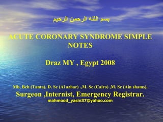 بسم اللله الرحمن الرحيم  ACUTE CORONARY SYNDROME SIMPLE NOTES Draz MY , Egypt 2008 Mb. Bch (Tanta), D. Sc (Al azhar) .,M. Sc (Cairo) ,M. Sc (Ain shams). Surgeon ,Internist, Emergency Registrar. [email_address] 