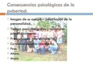 Consecuencias psicológicas de la pubertad. Imagen de su cuerpo – construcción de la personalidad. Tiempo para integrarse y aceptarse psicológicamente. Preocupación  por el físico. Caracteres sexuales secundarios.  Peso. Altura. Moda.  