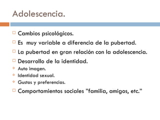 Adolescencia. Cambios psicológicos. Es  muy variable a diferencia de la pubertad. La pubertad en gran relación con la adolescencia. Desarrollo de la identidad. Auto imagen. Identidad sexual. Gustos y preferencias.  Comportamientos sociales ”familia, amigos, etc.” 