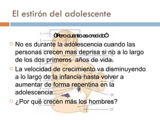 El estirón del adolescente  “ Pero cuanto as crecido” No es durante la adolescencia cuando las personas crecen mas deprisa si no a lo largo de los dos primeros  años de vida. La velocidad de crecimiento va disminuyendo a lo largo de la infancia hasta volver a aumentar de forma repentina en la adolescencia. ¿Por qué crecen más los hombres? 