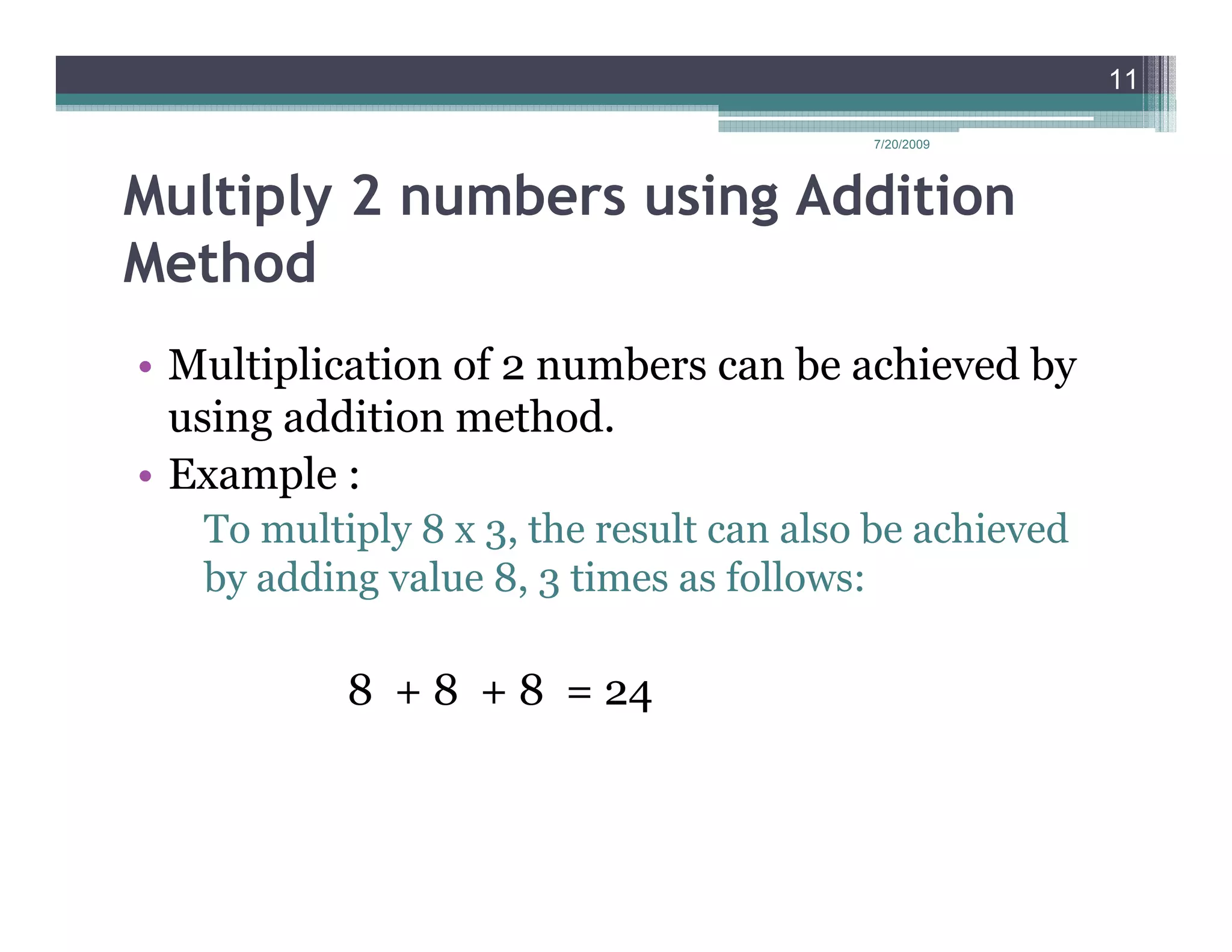 11

                                         7/20/2009




Multiply 2 numbers using Addition
Method
• Multiplication of 2 numbers can be achieved by
  using addition method.
• Example :
   To multiply 8 x 3, the result can also be achieved
   by adding value 8, 3 times as follows:

           8 + 8 + 8 = 24
 