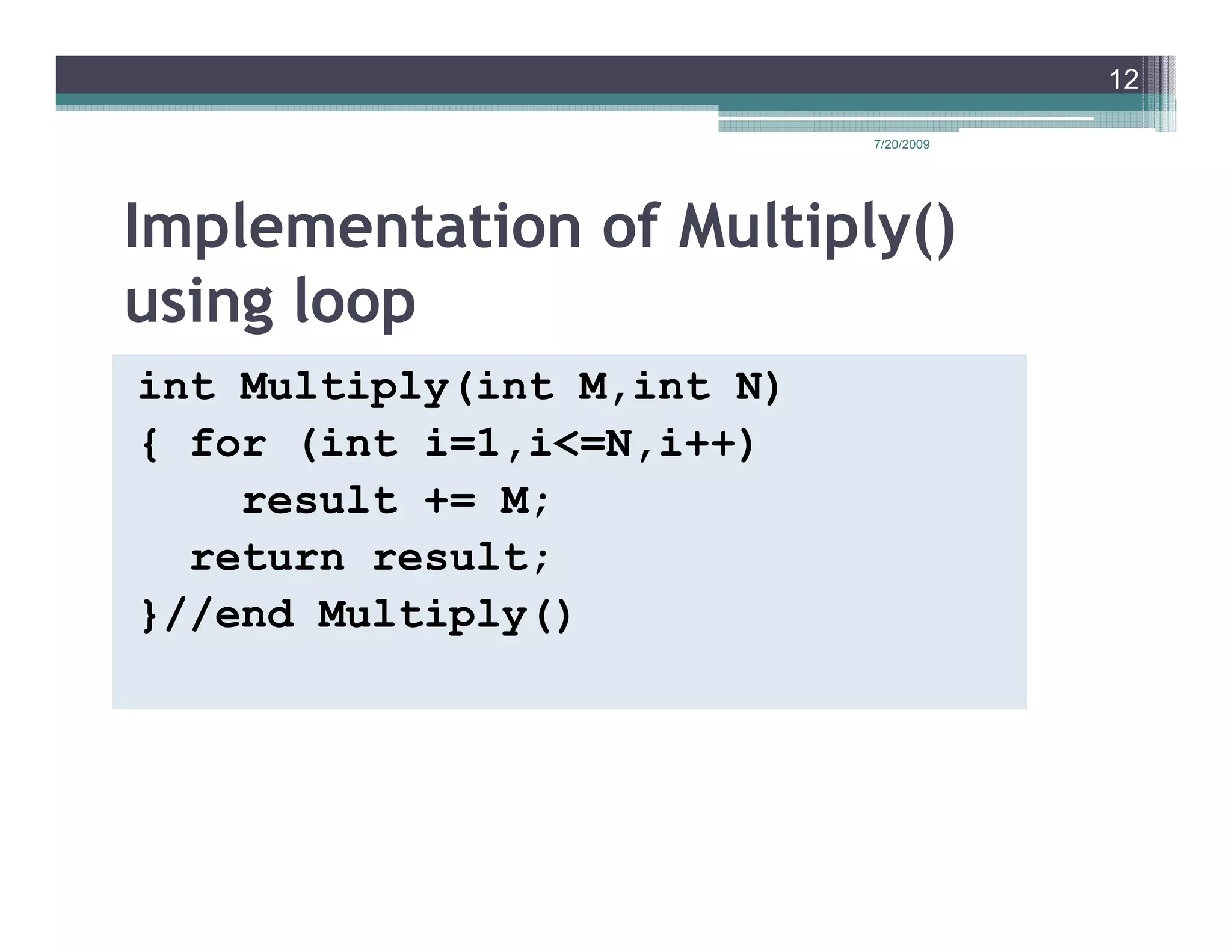 12

                            7/20/2009




Implementation of Multiply()
using loop
int Multiply(int M,int N)
{ for (int i=1,i<=N,i++)
    result += M;
  return result;
}//end Multiply()
 