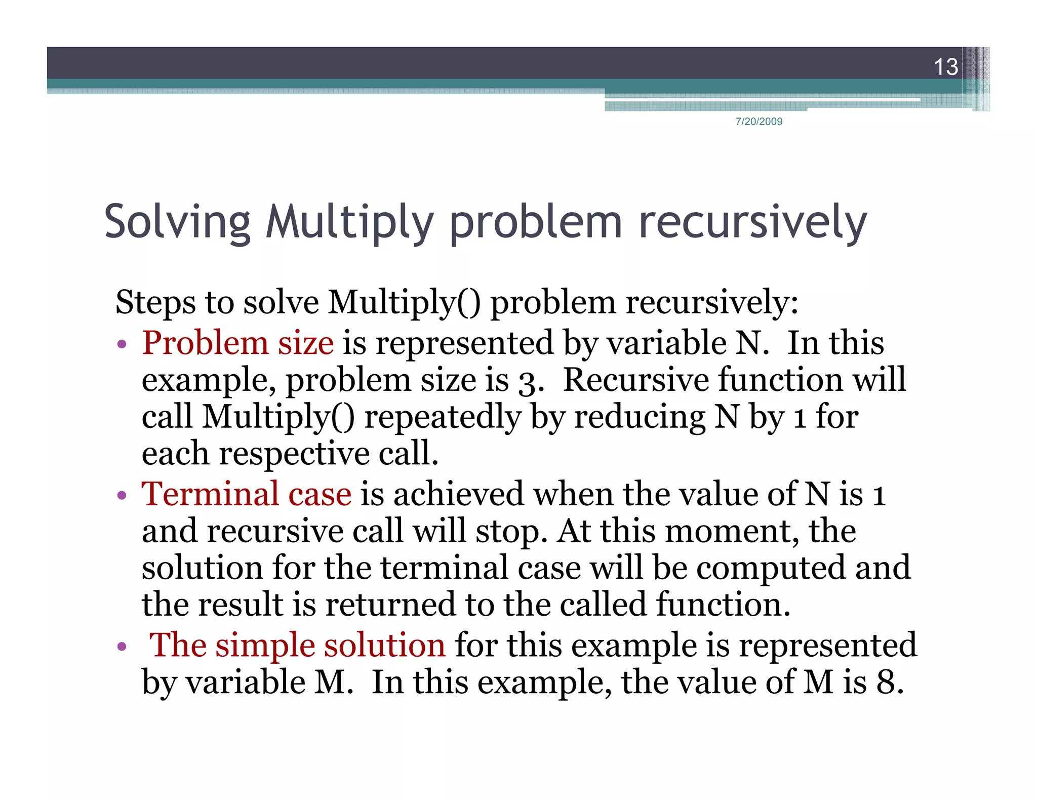13

                                         7/20/2009




Solving Multiply problem recursively
Steps to solve Multiply() problem recursively:
• Problem size is represented by variable N. In this
  example, problem size is 3. Recursive function will
  call Multiply() repeatedly by reducing N by 1 for
  each respective call.
• Terminal case is achieved when the value of N is 1
  and recursive call will stop. At this moment, the
  solution for the terminal case will be computed and
  the result is returned to the called function.
• The simple solution for this example is represented
  by variable M. In this example, the value of M is 8.
 