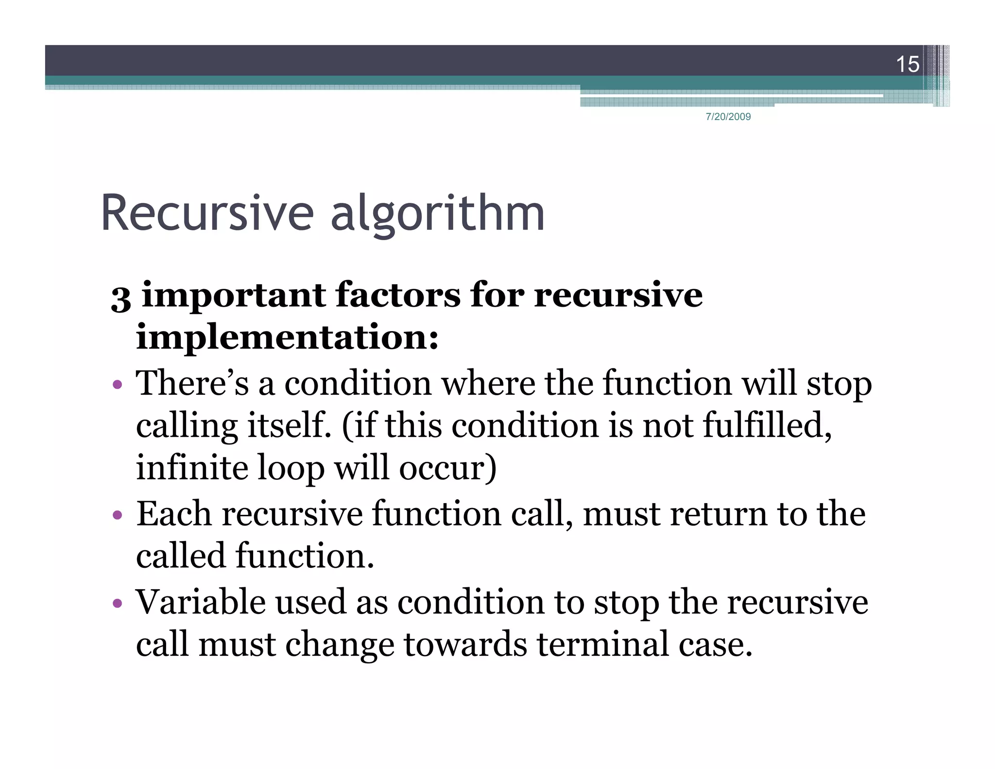 15

                                          7/20/2009




Recursive algorithm
3 important factors for recursive
  implementation:
• There’s a condition where the function will stop
  calling itself. (if this condition is not fulfilled,
  infinite loop will occur)
• Each recursive function call, must return to the
  called function.
• Variable used as condition to stop the recursive
  call must change towards terminal case.
 