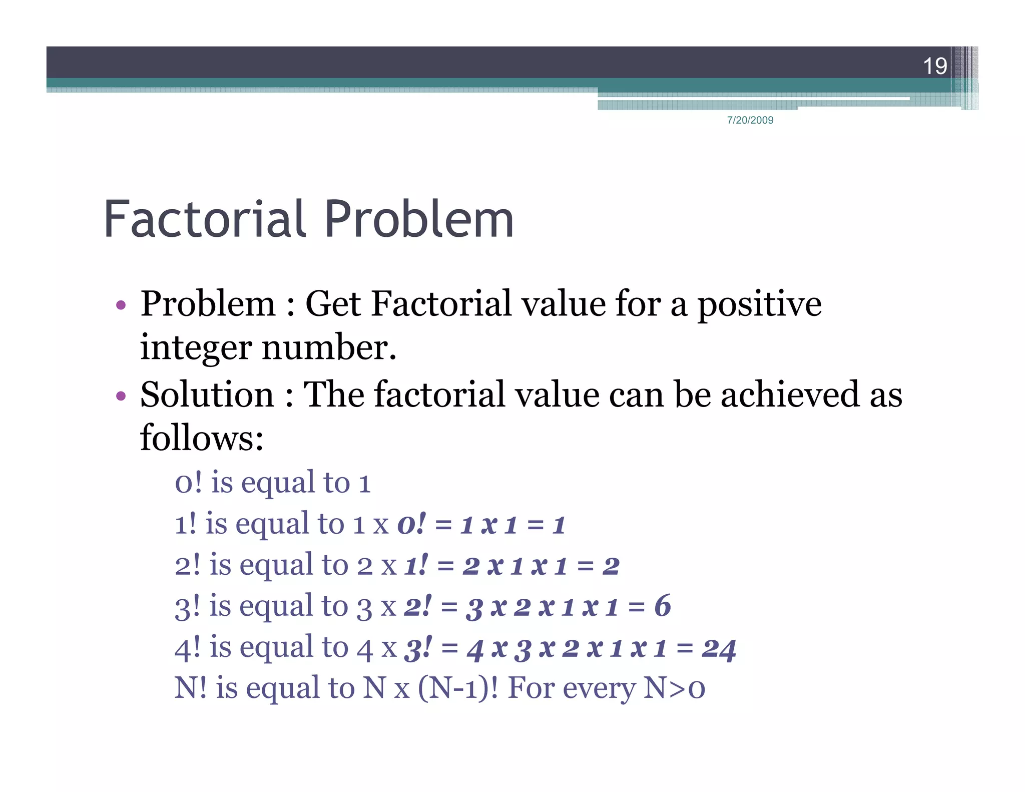 19

                                                7/20/2009




Factorial Problem
• Problem : Get Factorial value for a positive
  integer number.
• Solution : The factorial value can be achieved as
  follows:
   0! is equal to 1
   1! is equal to 1 x 0! = 1 x 1 = 1
   2! is equal to 2 x 1! = 2 x 1 x 1 = 2
   3! is equal to 3 x 2! = 3 x 2 x 1 x 1 = 6
   4! is equal to 4 x 3! = 4 x 3 x 2 x 1 x 1 = 24
   N! is equal to N x (N-1)! For every N>0
 