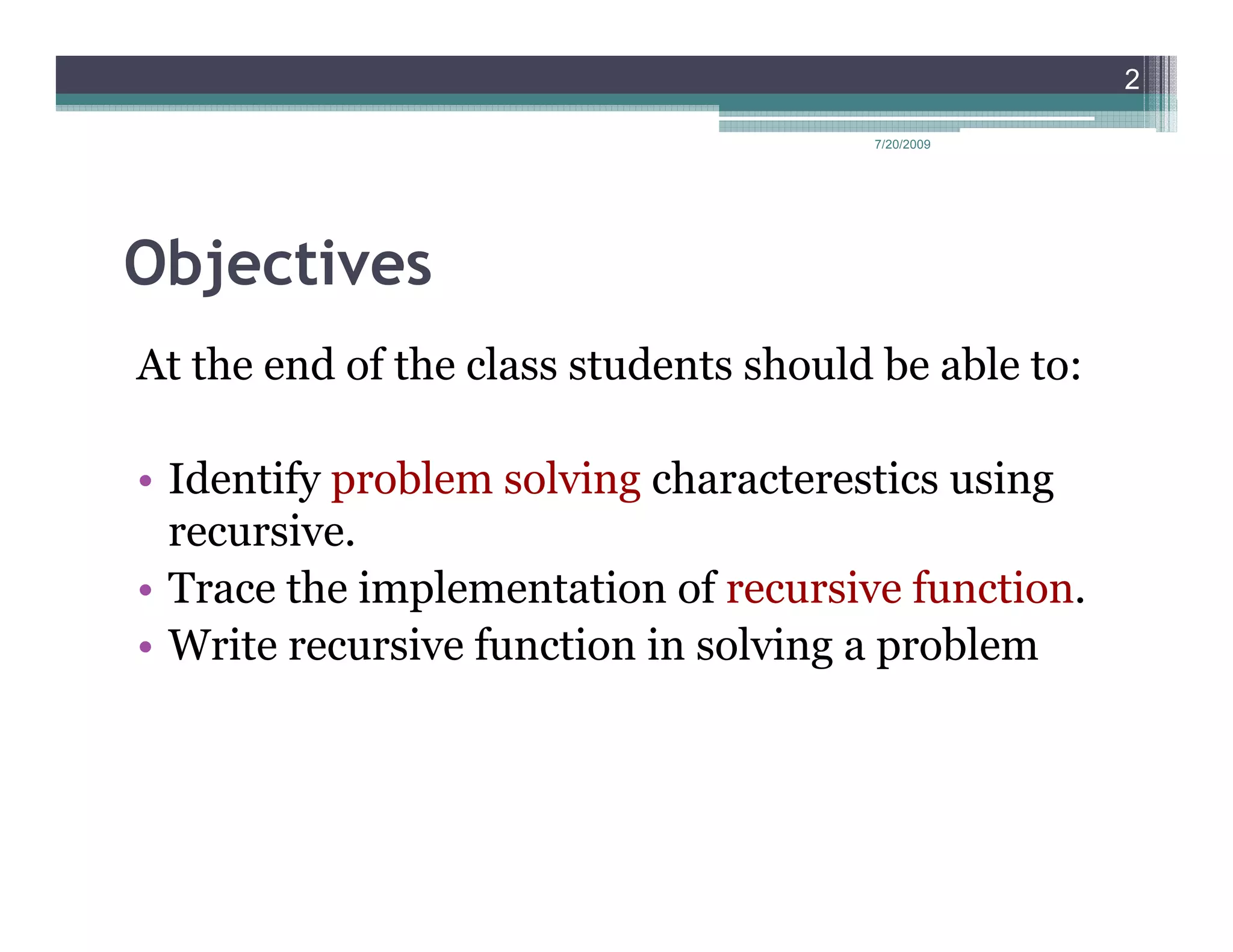 2

                                       7/20/2009




Objectives
At the end of the class students should be able to:

• Identify problem solving characterestics using
  recursive.
• Trace the implementation of recursive function.
• Write recursive function in solving a problem
 