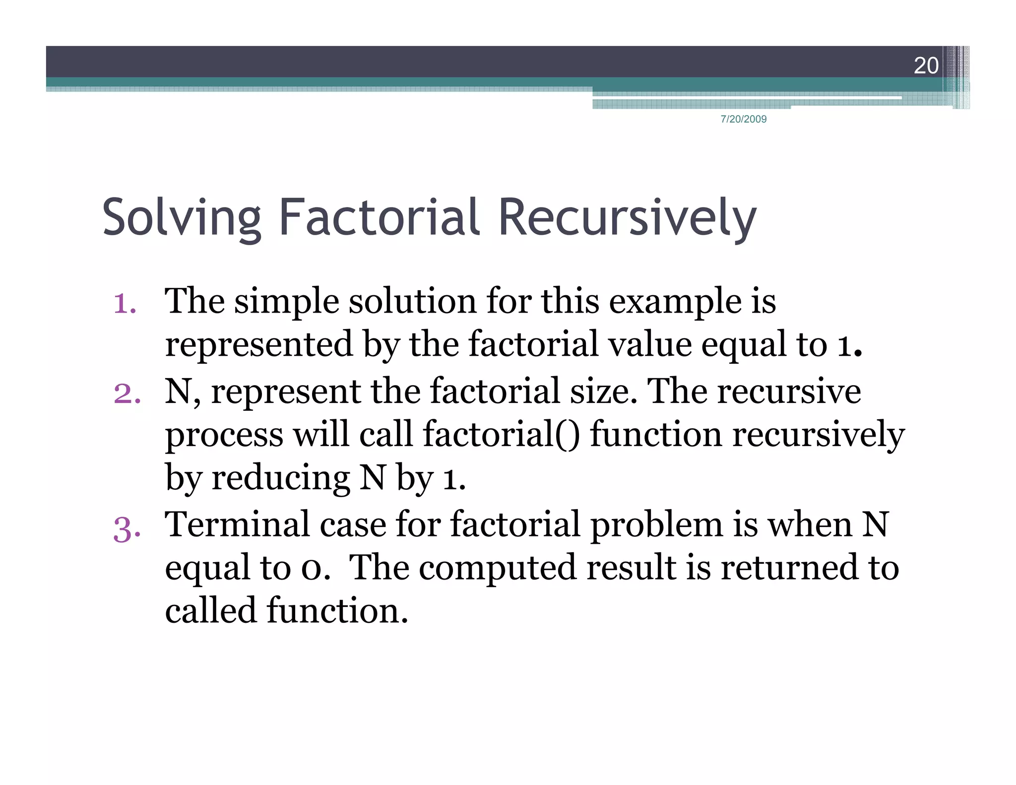 20

                                        7/20/2009




Solving Factorial Recursively
1. The simple solution for this example is
   represented by the factorial value equal to 1.
2. N, represent the factorial size. The recursive
   process will call factorial() function recursively
   by reducing N by 1.
3. Terminal case for factorial problem is when N
   equal to 0. The computed result is returned to
   called function.
 