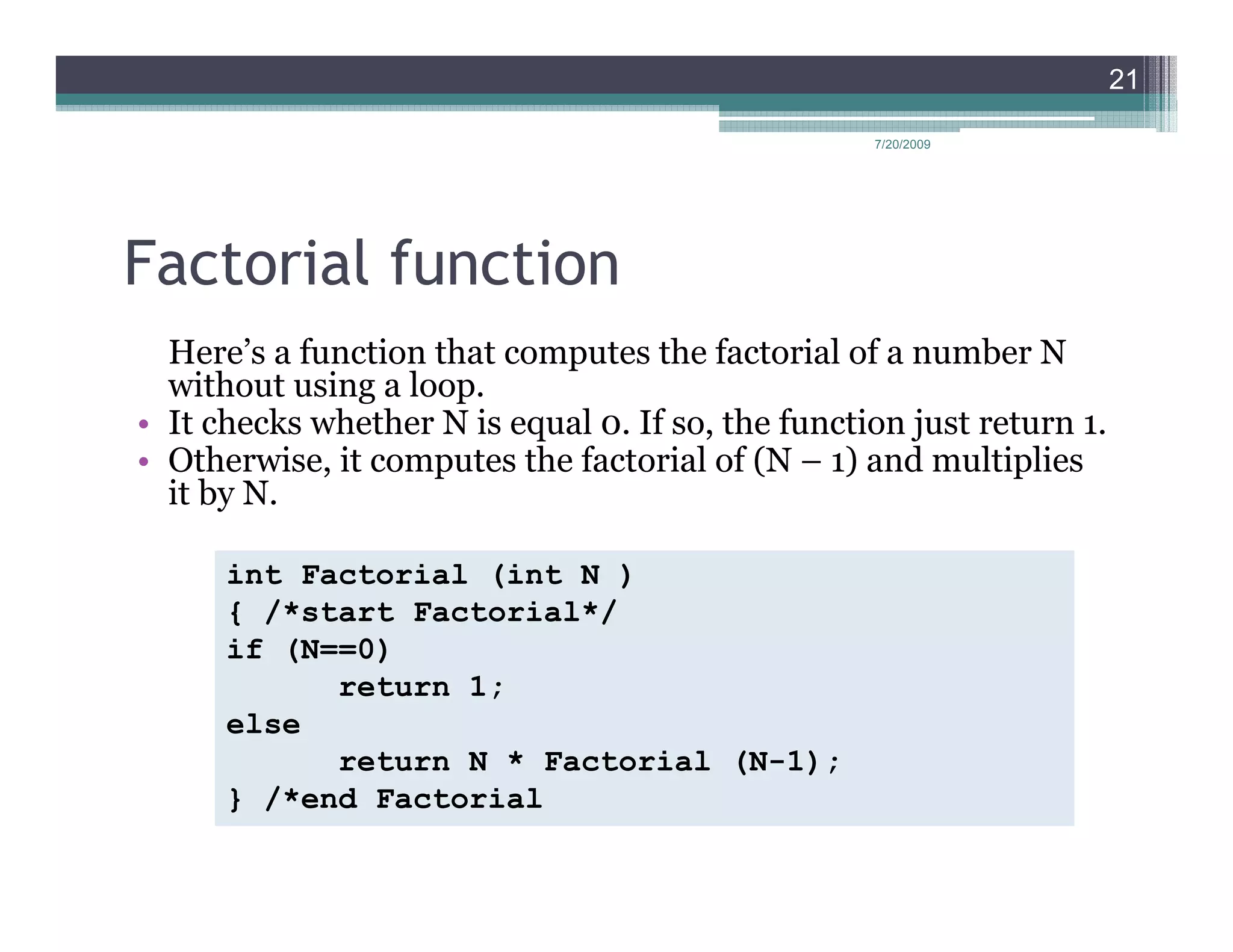 21

                                                   7/20/2009




Factorial function
  Here’s a function that computes the factorial of a number N
  without using a loop.
• It checks whether N is equal 0. If so, the function just return 1.
• Otherwise, it computes the factorial of (N – 1) and multiplies
  it by N.

      int Factorial (int N )
      { /*start Factorial*/
      if (N==0)
            return 1;
      else
            return N * Factorial (N-1);
      } /*end Factorial
 