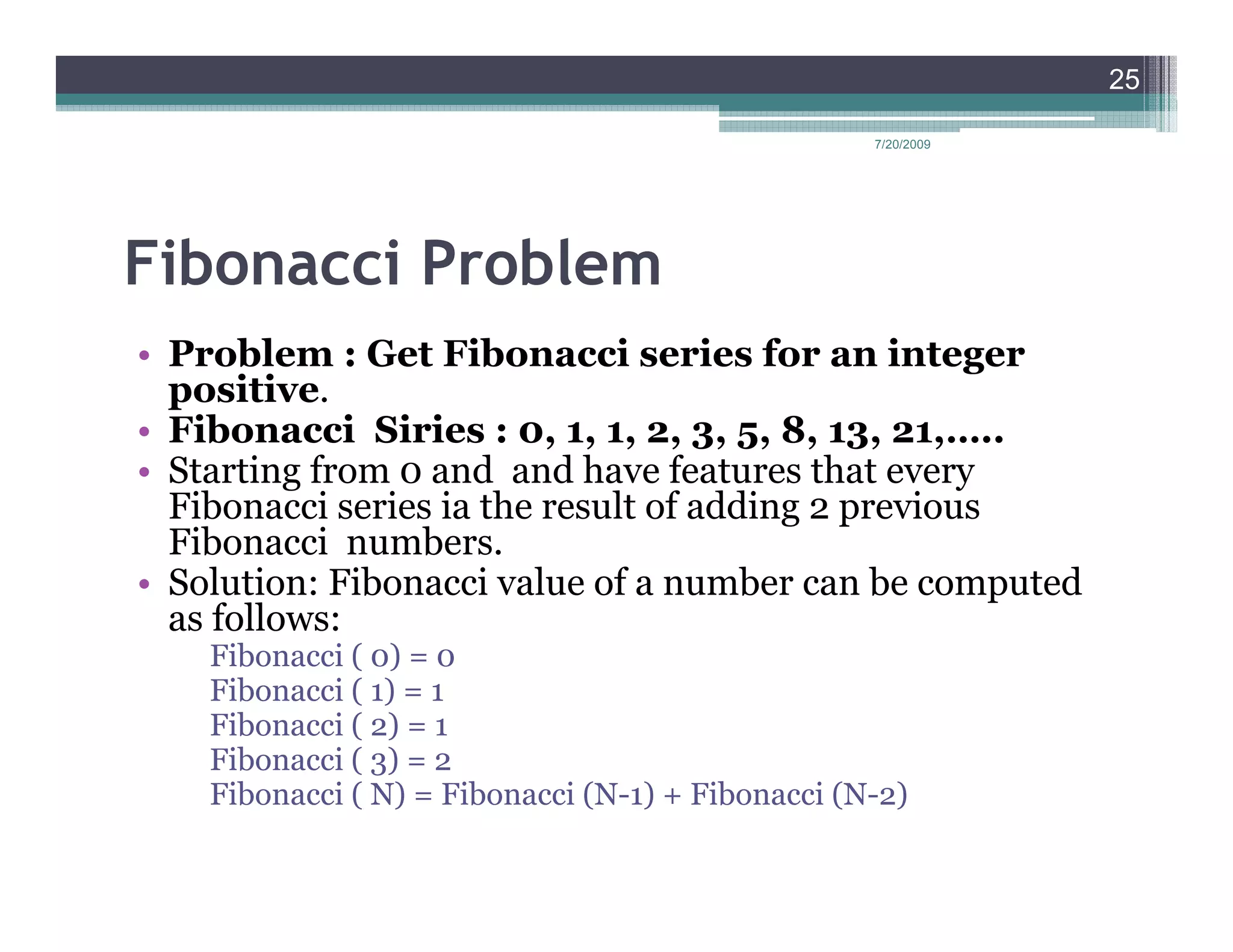 25

                                                   7/20/2009




Fibonacci Problem
• Problem : Get Fibonacci series for an integer
  positive.
• Fibonacci Siries : 0, 1, 1, 2, 3, 5, 8, 13, 21,…..
• Starting from 0 and and have features that every
  Fibonacci series ia the result of adding 2 previous
  Fibonacci numbers.
• Solution: Fibonacci value of a number can be computed
  as follows:
    Fibonacci ( 0) = 0
    Fibonacci ( 1) = 1
    Fibonacci ( 2) = 1
    Fibonacci ( 3) = 2
    Fibonacci ( N) = Fibonacci (N-1) + Fibonacci (N-2)
 