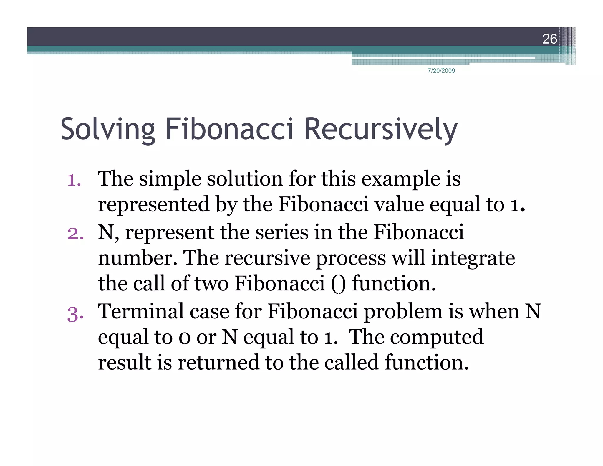 26

                                     7/20/2009




Solving Fibonacci Recursively
1. The simple solution for this example is
   represented by the Fibonacci value equal to 1.
2. N, represent the series in the Fibonacci
   number. The recursive process will integrate
   the call of two Fibonacci () function.
3. Terminal case for Fibonacci problem is when N
   equal to 0 or N equal to 1. The computed
   result is returned to the called function.
 