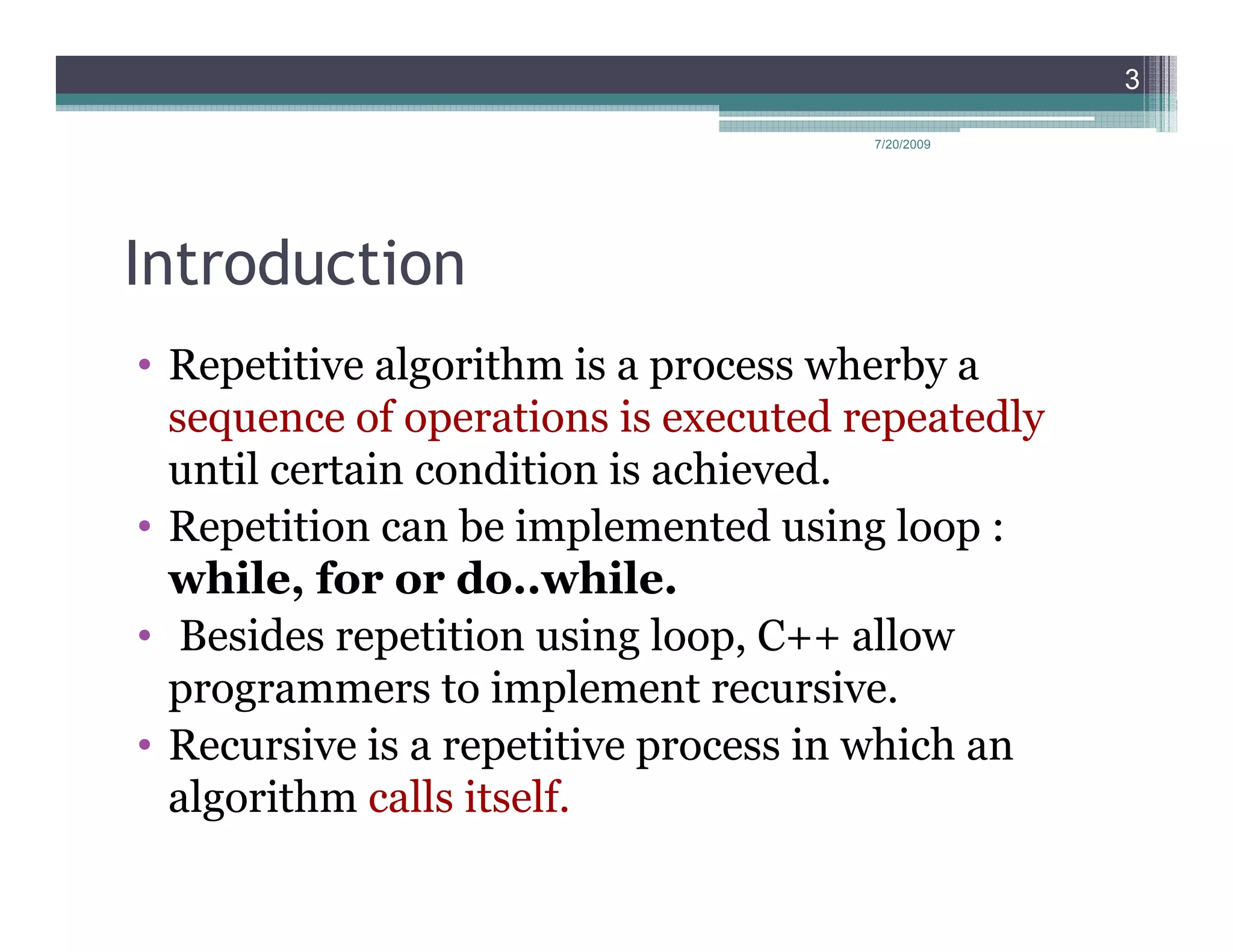 3

                                      7/20/2009




Introduction
• Repetitive algorithm is a process wherby a
  sequence of operations is executed repeatedly
  until certain condition is achieved.
• Repetition can be implemented using loop :
  while, for or do..while.
• Besides repetition using loop, C++ allow
  programmers to implement recursive.
• Recursive is a repetitive process in which an
  algorithm calls itself.
 