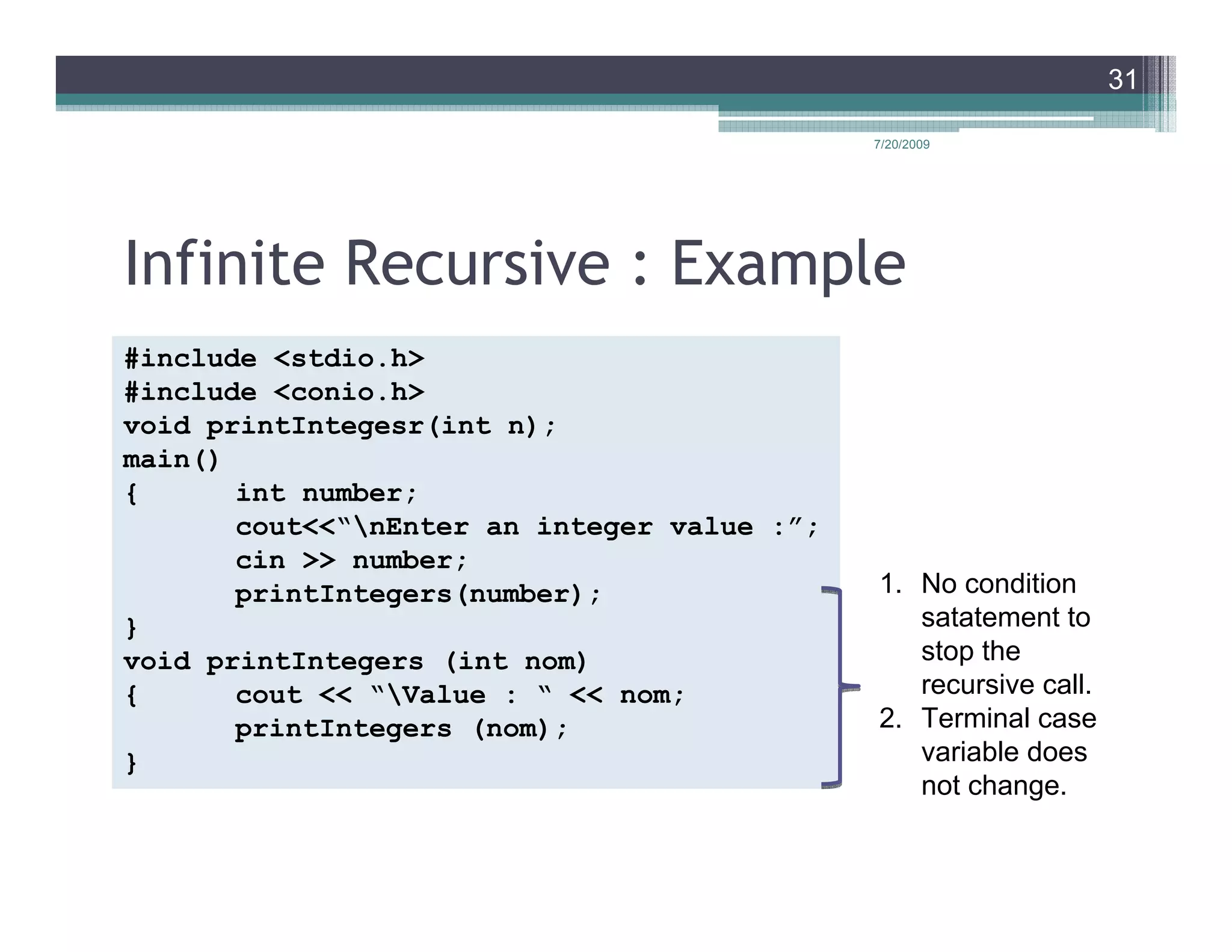 31

                                             7/20/2009




Infinite Recursive : Example
#include <stdio.h>
#include <conio.h>
void printIntegesr(int n);
main()
{      int number;
       cout<<“nEnter an integer value :”;
       cin >> number;
       printIntegers(number);                1. No condition
}                                               satatement to
void printIntegers (int nom)                    stop the
{      cout << “Value : “ << nom;              recursive call.
       printIntegers (nom);                  2. Terminal case
}                                               variable does
                                                not change.
 