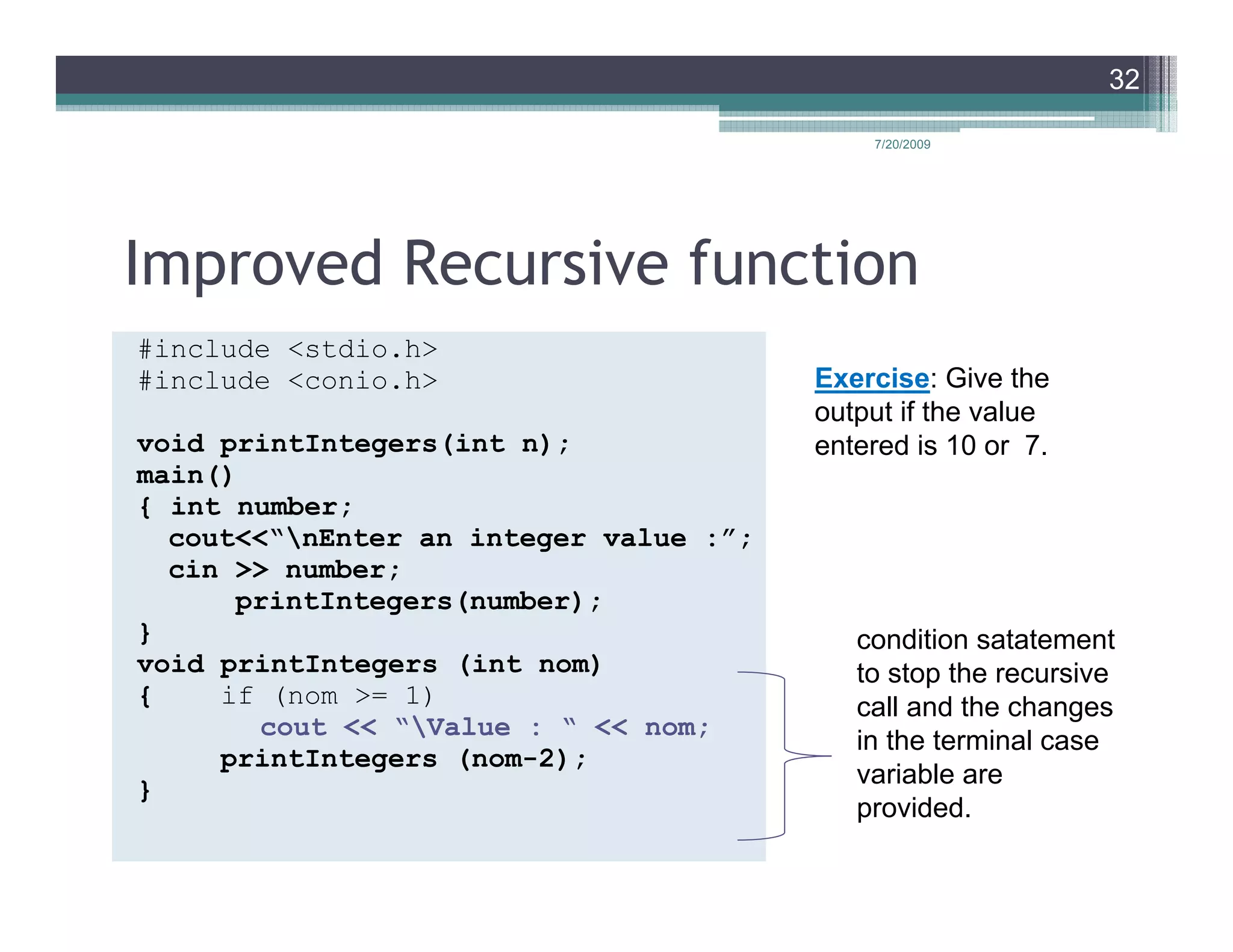 32

                                            7/20/2009




Improved Recursive function
#include <stdio.h>
#include <conio.h>                      Exercise: Give the
                                        output if the value
void printIntegers(int n);              entered is 10 or 7.
main()
{ int number;
  cout<<“nEnter an integer value :”;
  cin >> number;
      printIntegers(number);
}                                          condition satatement
void printIntegers (int nom)               to stop the recursive
{    if (nom >= 1)                         call and the changes
       cout << “Value : “ << nom;
                                           in the terminal case
     printIntegers (nom-2);
                                           variable are
}
                                           provided.
 