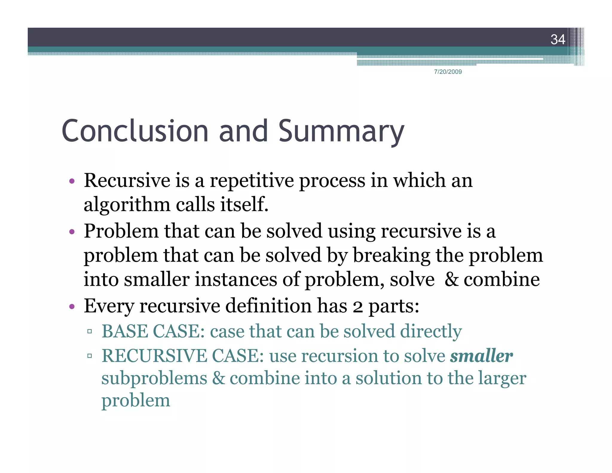 34

                                           7/20/2009




Conclusion and Summary
• Recursive is a repetitive process in which an
  algorithm calls itself.
• Problem that can be solved using recursive is a
  problem that can be solved by breaking the problem
  into smaller instances of problem, solve & combine
• Every recursive definition has 2 parts:
  ▫ BASE CASE: case that can be solved directly
  ▫ RECURSIVE CASE: use recursion to solve smaller
    subproblems & combine into a solution to the larger
    problem
 
