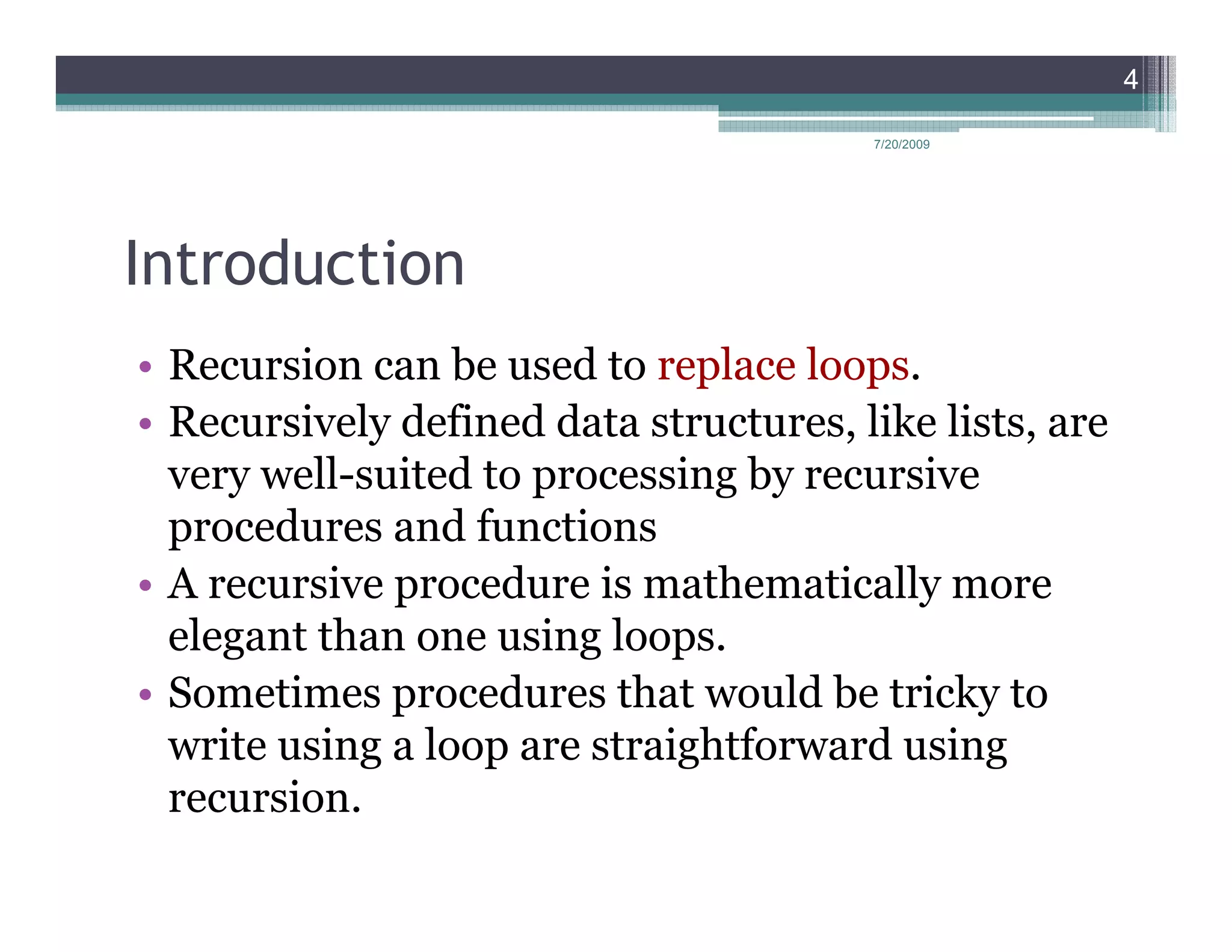 4

                                        7/20/2009




Introduction
• Recursion can be used to replace loops.
• Recursively defined data structures, like lists, are
  very well-suited to processing by recursive
  procedures and functions
• A recursive procedure is mathematically more
  elegant than one using loops.
• Sometimes procedures that would be tricky to
  write using a loop are straightforward using
  recursion.
 