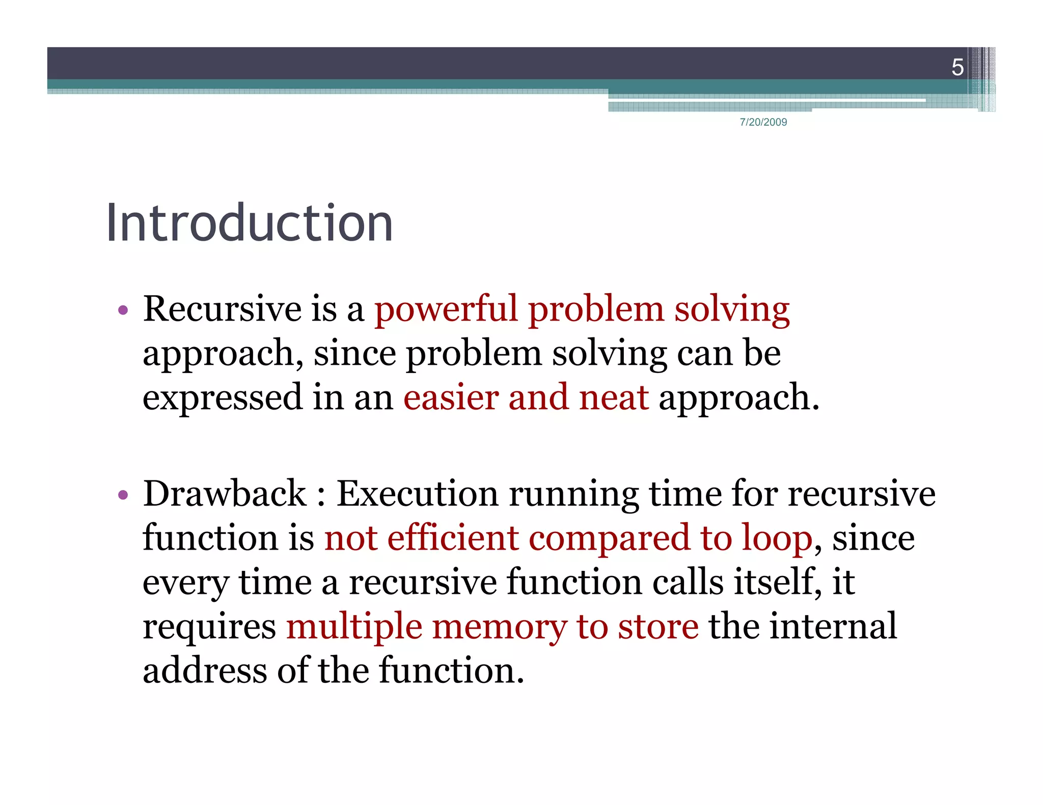 5

                                      7/20/2009




Introduction
• Recursive is a powerful problem solving
  approach, since problem solving can be
  expressed in an easier and neat approach.

• Drawback : Execution running time for recursive
  function is not efficient compared to loop, since
  every time a recursive function calls itself, it
  requires multiple memory to store the internal
  address of the function.
 