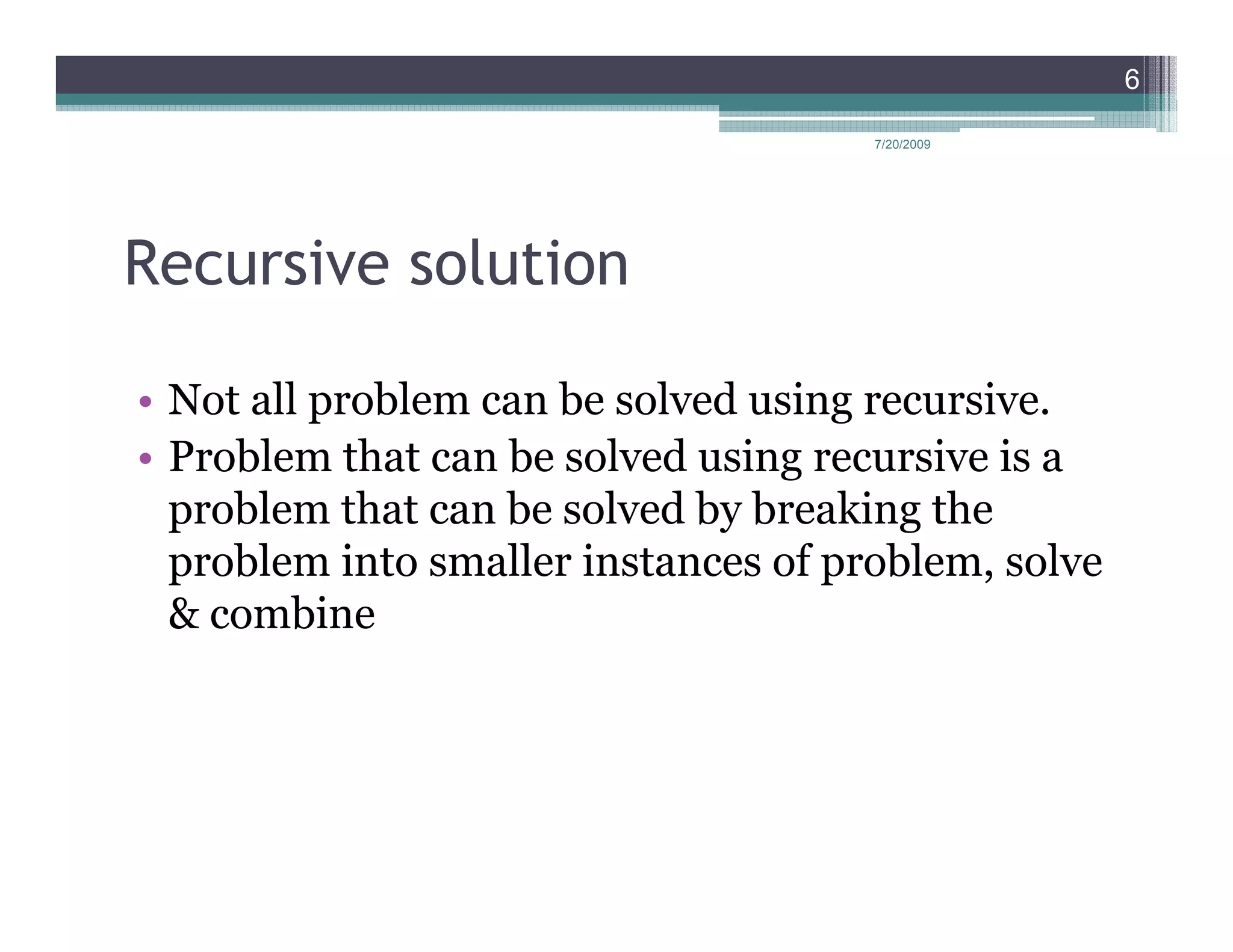 6

                                      7/20/2009




Recursive solution

• Not all problem can be solved using recursive.
• Problem that can be solved using recursive is a
  problem that can be solved by breaking the
  problem into smaller instances of problem, solve
  & combine
 