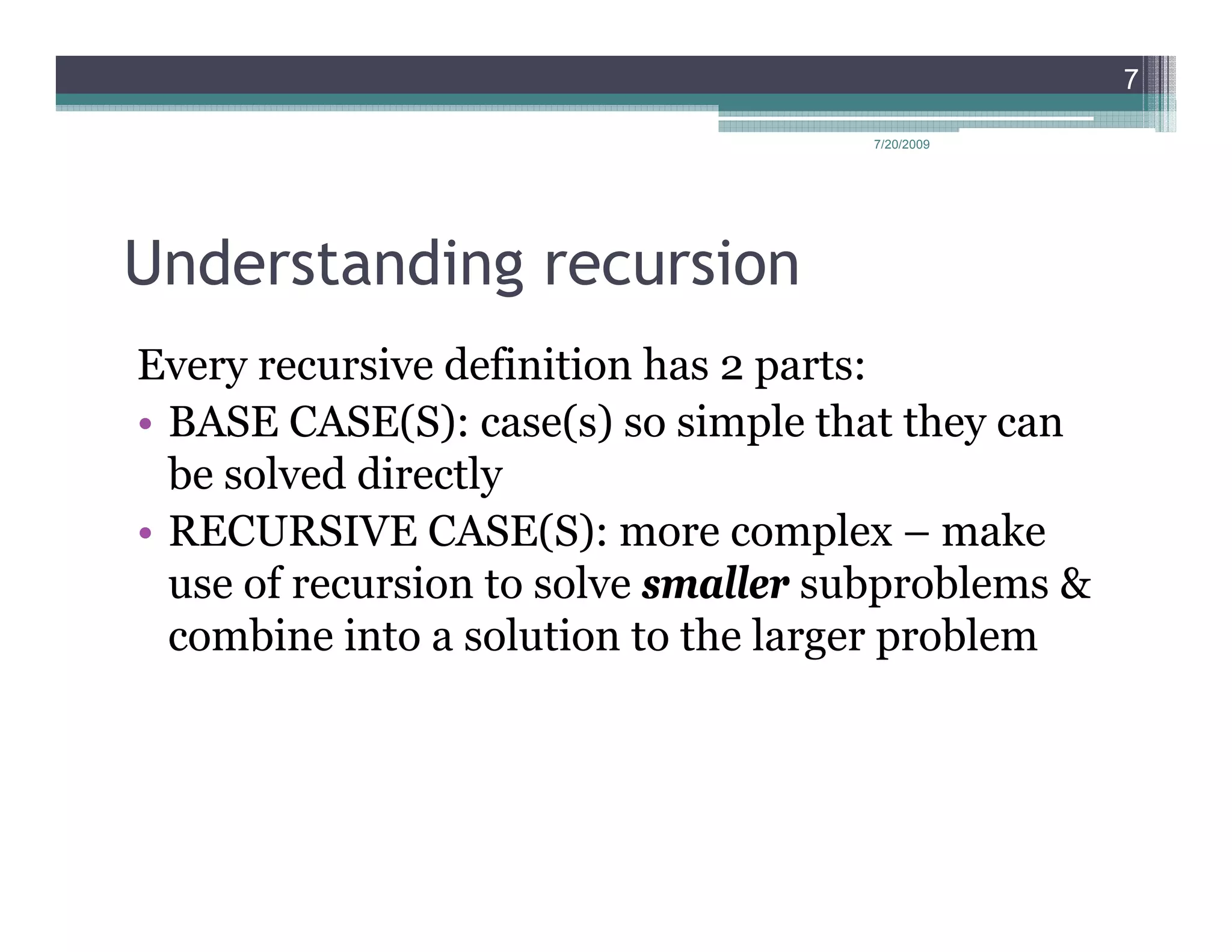 7

                                     7/20/2009




Understanding recursion
Every recursive definition has 2 parts:
• BASE CASE(S): case(s) so simple that they can
  be solved directly
• RECURSIVE CASE(S): more complex – make
  use of recursion to solve smaller subproblems &
  combine into a solution to the larger problem
 