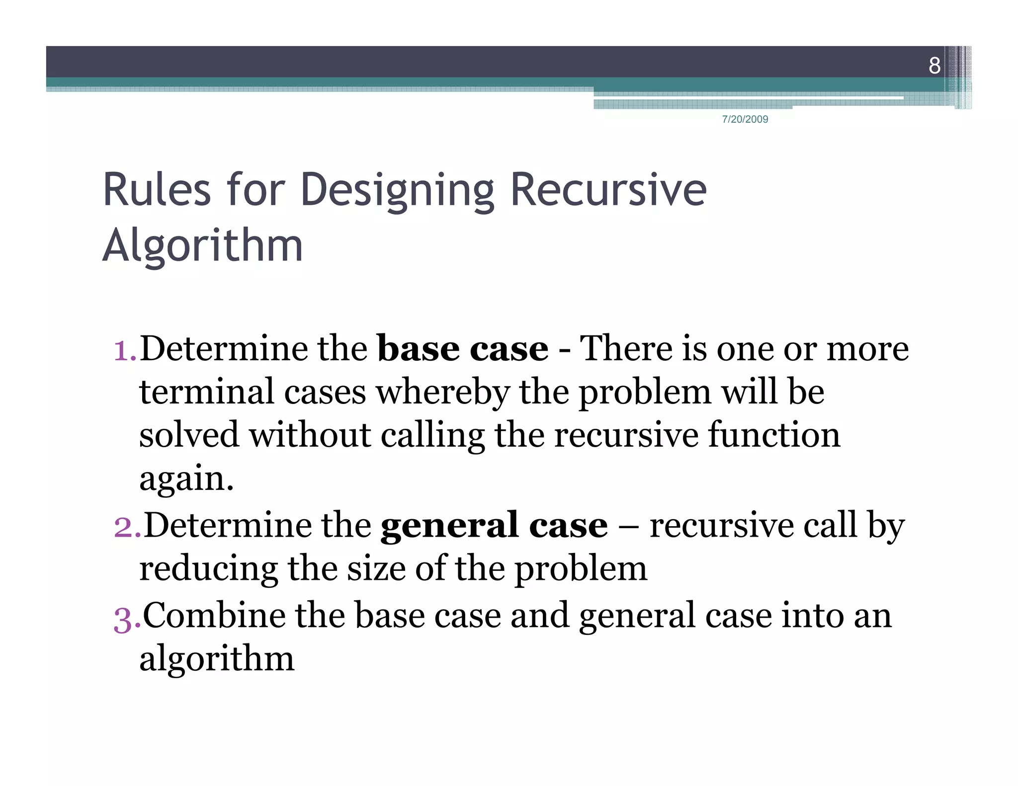 8

                                    7/20/2009




Rules for Designing Recursive
Algorithm

1.Determine the base case - There is one or more
  terminal cases whereby the problem will be
  solved without calling the recursive function
  again.
2.Determine the general case – recursive call by
  reducing the size of the problem
3.Combine the base case and general case into an
  algorithm
 