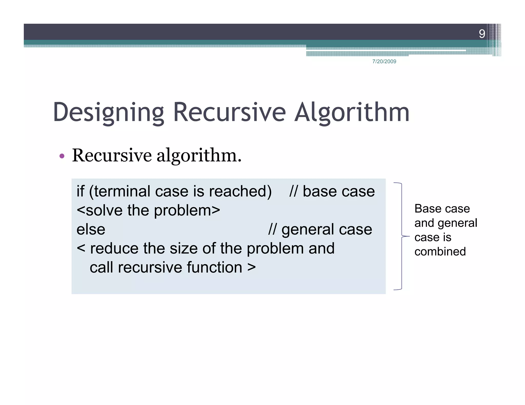 9

                                             7/20/2009




Designing Recursive Algorithm
• Recursive algorithm.
  if (terminal case is reached) // base case
  <solve the problem>                                    Base case
                                                         and general
  else                         // general case           case is
  < reduce the size of the problem and                   combined
     call recursive function >
 