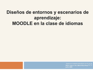 Diseños de entornos y escenarios de
            aprendizaje:
  MOODLE en la clase de idiomas




                          Diseño de contextos educativos con el uso de
                         PEC3. Caso 2. Por: María Silva Pérez las Tic
                         junio, 2009
 