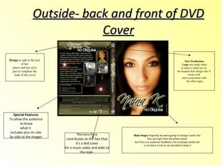 Outside- back and front of DVD Cover Special Features To allow the audience to know what it  includes plus its side by side to the images  This lens flare contributes to the fact that  it’s a dvd cover for a music video and adds to  the style  Main Image -Originally we were going to change it with one  that we’d get from the photo shoot  but from our audience feedback a lot of people preferred  us to leave it and so we decided to keep it Design  to add to the feel  of her  music and her style  just to complete the  look of the cover Star Production Logo  was made white to make it stand out on  the leopard skin design also it  works well  and is consistent with the other logos 